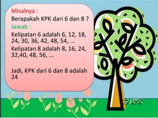 Misalnya :
Berapakah KPK dari 6 dan 8 ?
Jawab :
Kelipatan 6 adalah 6, 12, 18,
24, 30, 36, 42, 48, 54, ...
Kelipatan 8 adalah 8, 16, 24,
32,40, 48, 56, ...
Jadi, KPK dari 6 dan 8 adalah
24
 