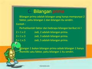 C. Bilangan prima
Bilangan prima adalah bilangan yang hanya mempunyai 2
faktor, yaitu bilangan 1 dan bilangan itu sendiri.
Contoh :
Perhatikanlah faktor dari bebrapa bilangan berikut ini !
2 = 1 x 2 Jadi, 2 adalah bilangan prima.
3 = 1 x 3 Jadi, 3 adalah bilangan prima.
5 = 1 x 5 Jadi, 5 adalah bilangan prima.
Bilangan 1 bukan bilangan prima sebab bilangan 1 hanya
memiliki satu faktor, yaitu bilangan 1 itu sendiri.
 