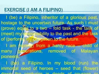 EXERCISE (I AM A FILIPINO)
I (be) a Filipino, inheritor of a glorious past,
hostage to the uncertain future. As such I must
(prove) equal to a two – fold task - the task of
(meet) my responsibility to the past and the task
of (perform) my obligation to the future.
I am (spring) from a hardy race – child of
many generations, removed of Malayan
pioneers.
I (be) a Filipino. In my blood (run) the
immortal seed of heroes – seed that (flower)

 