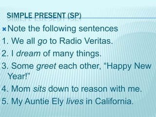 SIMPLE PRESENT (SP)
 Note

the following sentences
1. We all go to Radio Veritas.
2. I dream of many things.
3. Some greet each other, “Happy New
Year!”
4. Mom sits down to reason with me.
5. My Auntie Ely lives in California.

 