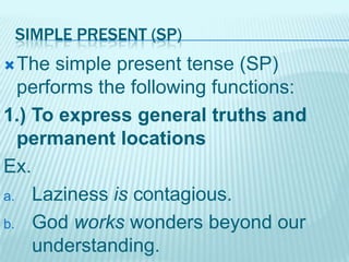 SIMPLE PRESENT (SP)
 The

simple present tense (SP)
performs the following functions:
1.) To express general truths and
permanent locations
Ex.
a. Laziness is contagious.
b. God works wonders beyond our
understanding.

 