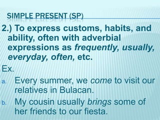 SIMPLE PRESENT (SP)

2.) To express customs, habits, and
ability, often with adverbial
expressions as frequently, usually,
everyday, often, etc.
Ex.
a. Every summer, we come to visit our
relatives in Bulacan.
b. My cousin usually brings some of
her friends to our fiesta.

 