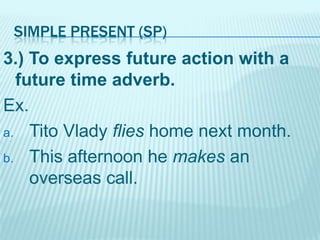 SIMPLE PRESENT (SP)

3.) To express future action with a
future time adverb.
Ex.
a. Tito Vlady flies home next month.
b. This afternoon he makes an
overseas call.

 