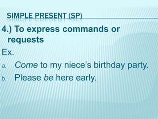 SIMPLE PRESENT (SP)

4.) To express commands or
requests
Ex.
a. Come to my niece’s birthday party.
b. Please be here early.

 