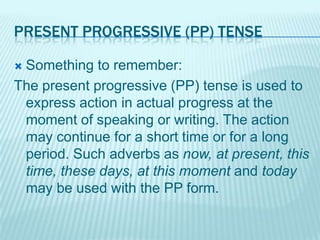 PRESENT PROGRESSIVE (PP) TENSE
Something to remember:
The present progressive (PP) tense is used to
express action in actual progress at the
moment of speaking or writing. The action
may continue for a short time or for a long
period. Such adverbs as now, at present, this
time, these days, at this moment and today
may be used with the PP form.


 