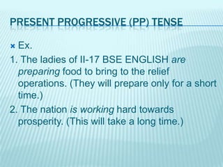 PRESENT PROGRESSIVE (PP) TENSE
Ex.
1. The ladies of II-17 BSE ENGLISH are
preparing food to bring to the relief
operations. (They will prepare only for a short
time.)
2. The nation is working hard towards
prosperity. (This will take a long time.)


 