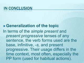 IN CONCLUSION

 Generalization

of the topic
In terms of the simple present and
present progressive tenses of any
sentence, the verb forms used are the
base, infinitive, -s, and present
progressive. Their usage differs in the
time context, most often, especially the
PP form (used for habitual actions).

 