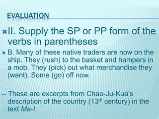EVALUATION
II.

Supply the SP or PP form of the
verbs in parentheses



B. Many of these native traders are now on the
ship. They (rush) to the basket and hampers in
a mob. They (pick) out what merchandise they
(want). Some (go) off now.

-- These are excerpts from Chao-Ju-Kua’s
description of the country (13th century) in the
text Ma-I.

 