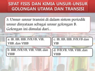 SIFAT FISIS DAN KIMIA UNSUR-UNSUR 
GOLONGAN UTAMA DAN TRANSISI 
3. Unsur-unsur transisi di dalam sistem periodik 
unsur dinyataan sebagai unsur golongan B. 
Golongan ini dimulai dari... 
a. IB, IIB, IIIB, IVB,VB, VIB, 
VIIB, dan VIIIB 
b. IIIB, IVB,VB, VIB, VIIB, dan 
VIIIB 
c. IB, IIB, IIIB, IVB,VB dan 
VIB 
d. IVB,VB, VIB, VIIB, dan 
VIIIB 
 