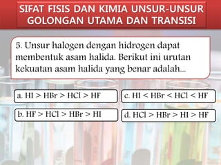 SIFAT FISIS DAN KIMIA UNSUR-UNSUR 
GOLONGAN UTAMA DAN TRANSISI 
5. Unsur halogen dengan hidrogen dapat 
membentuk asam halida. Berikut ini urutan 
kekuatan asam halida yang benar adalah... 
a. HI > HBr > HCl > HF 
b. HF > HCl > HBr > HI 
c. HI < HBr < HCl < HF 
d. HCl > HBr > HI > HF 
 