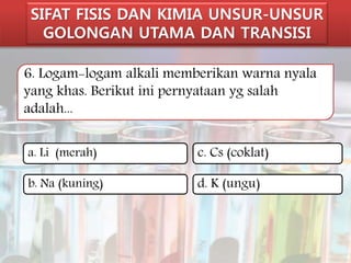 SIFAT FISIS DAN KIMIA UNSUR-UNSUR 
GOLONGAN UTAMA DAN TRANSISI 
6. Logam-logam alkali memberikan warna nyala 
yang khas. Berikut ini pernyataan yg salah 
adalah... 
a. Li (merah) 
b. Na (kuning) 
c. Cs (coklat) 
d. K (ungu) 
 