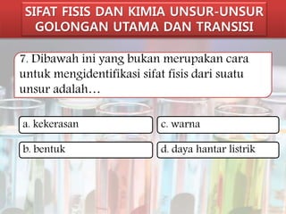 SIFAT FISIS DAN KIMIA UNSUR-UNSUR 
GOLONGAN UTAMA DAN TRANSISI 
7. Dibawah ini yang bukan merupakan cara 
untuk mengidentifikasi sifat fisis dari suatu 
unsur adalah… 
a. kekerasan 
c. warna 
b. bentuk 
d. daya hantar listrik 
 