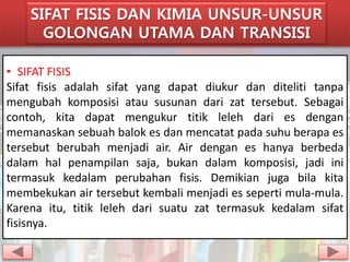 SIFAT FISIS DAN KIMIA UNSUR-UNSUR 
GOLONGAN UTAMA DAN TRANSISI 
• SIFAT FISIS 
Sifat fisis adalah sifat yang dapat diukur dan diteliti tanpa 
mengubah komposisi atau susunan dari zat tersebut. Sebagai 
contoh, kita dapat mengukur titik leleh dari es dengan 
memanaskan sebuah balok es dan mencatat pada suhu berapa es 
tersebut berubah menjadi air. Air dengan es hanya berbeda 
dalam hal penampilan saja, bukan dalam komposisi, jadi ini 
termasuk kedalam perubahan fisis. Demikian juga bila kita 
membekukan air tersebut kembali menjadi es seperti mula-mula. 
Karena itu, titik leleh dari suatu zat termasuk kedalam sifat 
fisisnya. 
 