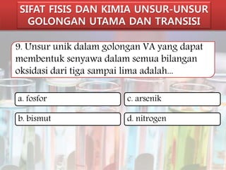 SIFAT FISIS DAN KIMIA UNSUR-UNSUR 
GOLONGAN UTAMA DAN TRANSISI 
9. Unsur unik dalam golongan VA yang dapat 
membentuk senyawa dalam semua bilangan 
oksidasi dari tiga sampai lima adalah... 
a. fosfor 
c. arsenik 
b. bismut 
d. nitrogen 
 