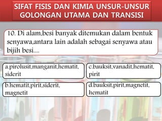 SIFAT FISIS DAN KIMIA UNSUR-UNSUR 
GOLONGAN UTAMA DAN TRANSISI 
10. Di alam,besi banyak ditemukan dalam bentuk 
senyawa,antara lain adalah sebagai senyawa atau 
bijih besi.... 
a.pirolusit,manganit,hematit, 
siderit 
b.hematit,pirit,siderit, 
magnetit 
c.bauksit,vanadit,hematit, 
pirit 
d.bauksit,pirit,magnetit, 
hematit 
 