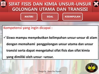 SIFAT FISIS DAN KIMIA UNSUR-UNSUR 
GOLONGAN UTAMA DAN TRANSISI 
MATERI SOAL KESIMPULAN 
Kompetensi yang ingin dicapai : 
Siswa mampu menyebutkan kelimpahan unsur-unsur di alam 
dengan memahami penggolongan unsur utama dan unsur 
transisi serta dapat mengetahui sifat fisis dan sifat kimia 
yang dimiliki oleh unsur –unsur. 
Design by : Devia One Saputri 
 