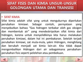 SIFAT FISIS DAN KIMIA UNSUR-UNSUR 
GOLONGAN UTAMA DAN TRANSISI 
• SIFAT KIMIA 
Sifat kimia adalah sifat yang untuk mengukurnya diperlukan 
perubahan kimiawi. Sebagai contoh, pernyataan yang 
menyebutkan bahwa “Gas hidrogen terbakar oleh gas oksigen 
dan membentuk air” yang mendeskripsikan sifat kimia dari 
hidrogen, karena untuk menyelidikinya kita harus melakukan 
perubahan kimiawi, dalam hal ini pembakaran. Setelah terjadi 
perubahan kimiawi, zat mula-mula, yakni Hidrogen, menghilang 
dan berubah menjadi zat kimia lain-air. Kita tidak dapat 
mengembalikan Hidrogen dari air sebagaimana perubahan-perubahan 
fisis seperti pelelehan atau pembekuan. 
 