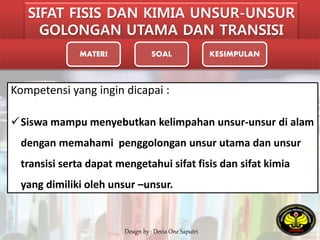 SIFAT FISIS DAN KIMIA UNSUR-UNSUR 
GOLONGAN UTAMA DAN TRANSISI 
MATERI SOAL KESIMPULAN 
Kompetensi yang ingin dicapai : 
Siswa mampu menyebutkan kelimpahan unsur-unsur di alam 
dengan memahami penggolongan unsur utama dan unsur 
transisi serta dapat mengetahui sifat fisis dan sifat kimia 
yang dimiliki oleh unsur –unsur. 
Design by : Devia One Saputri 
 