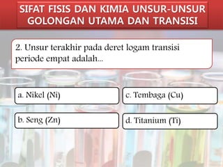 SIFAT FISIS DAN KIMIA UNSUR-UNSUR 
GOLONGAN UTAMA DAN TRANSISI 
2. Unsur terakhir pada deret logam transisi 
periode empat adalah... 
a. Nikel (Ni) 
b. Seng (Zn) 
c. Tembaga (Cu) 
d. Titanium (Ti) 
 