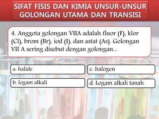 SIFAT FISIS DAN KIMIA UNSUR-UNSUR 
GOLONGAN UTAMA DAN TRANSISI 
4. Anggota golongan VIIA adalah fluor (F), klor 
(Cl), brom (Br), iod (I), dan astat (As). Golongan 
VII A sering disebut dengan golongan... 
a. halide 
b. logam alkali 
c. halogen 
d. Logam alkali tanah 
 