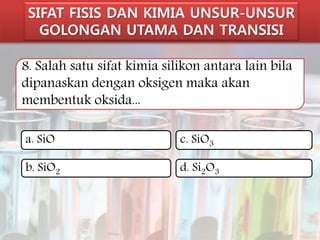 SIFAT FISIS DAN KIMIA UNSUR-UNSUR 
GOLONGAN UTAMA DAN TRANSISI 
8. Salah satu sifat kimia silikon antara lain bila 
dipanaskan dengan oksigen maka akan 
membentuk oksida... 
a. SiO 
c. SiO3 
b. SiO2 
d. Si2O3 
 