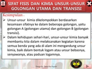 SIFAT FISIS DAN KIMIA UNSUR-UNSUR 
GOLONGAN UTAMA DAN TRANSISI 
Kesimpulan : 
 Unsur-unsur kimia dikelompokkan berdasarkan 
kesamaan sifatnya ke dalam beberapa golongan, yaitu 
golongan A (golongan utama) dan golongan B (golongan 
transisi). 
 Dalam kehidupan sehari-hari, unsur-unsur kimia banyak 
membantu kita dalam melaksanakan kegiatan karena 
semua benda yang ada di alam ini mengandung unsur 
kimia, baik dalam bentuk logam atau unsur bebasnya, 
senyawanya, atau paduan logamnya. 
Design by : Devia One Saputri 
 