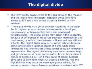 The digital divide
 The term digital divide refers to the gap between the “haves”
and the “have nots” in society: between those who have
access to ICT and those whose access is limited or non-
existent
 The digital divide may occur between countries in the Asia-
Pacific region because certain nations are less developed
economically, or because they have less developed
infrastructures. The digital divide may occur within a country
because of differences in resources between metropolitan and
rural areas, or within cities between affluent and less affluent
schools. The digital divide may occur within schools because
some families have internet access at home while other
families do not, and this can affect school policy on homework
expectations. The digital divide may also occur between boys
and girls because at home parents often favour boys when it
comes to accessing ICT, or it may occur at school because
boys tend to dominate when ICT access is limited. And the
digital divide may occur between age groups where, for
instance, senior citizens have no previous experience with ICT.
 