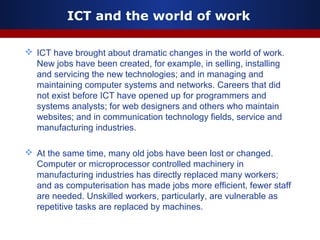 ICT and the world of work
 ICT have brought about dramatic changes in the world of work.
New jobs have been created, for example, in selling, installing
and servicing the new technologies; and in managing and
maintaining computer systems and networks. Careers that did
not exist before ICT have opened up for programmers and
systems analysts; for web designers and others who maintain
websites; and in communication technology fields, service and
manufacturing industries.
 At the same time, many old jobs have been lost or changed.
Computer or microprocessor controlled machinery in
manufacturing industries has directly replaced many workers;
and as computerisation has made jobs more efficient, fewer staff
are needed. Unskilled workers, particularly, are vulnerable as
repetitive tasks are replaced by machines.
 