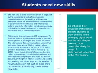 Students need new skills
 The new kind of skills required is driven in large part
by the exponential growth of information in
repositories around the world, of which we see
examples above. As a consequence, students need
to develop information literacy and other related
skills to search for information from these seemingly
unlimited sources on the internet, to evaluate this
information and to select wisely from it.
 At the same time, advances in ICT grow apace. To
illustrate, there is a phenomenal uptake in the use of
mobile phones in the region and across the world.
The International Telecommunications Union (ITU)
estimates there were 4.6 billion mobile cellular
subscriptions worldwide at the end of 2009, which
growth it describes as “the mobile miracle” (ITU,
2010). Newer mobile or smartphones, as they are
called, are now used not only to chat and send text
messages including images and video but also to
deliver everything from internet searches, to sending
and receiving mail, street maps and the weather. If
newer advances in ICT such as these are to
be harnessed educationally, students need
new skills.
So critical is it for
education institutions to
prepare students to
work and live in the
emerging digital world
that the next chapter
takes up more
comprehensively the
range of
skills needed to function
in the 21st century.
 