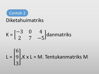 Diketahuimatriks
K =
−3 0 4
2 7 −5
danmatriks
L =
6
9
3
,K x L = M. Tentukanmatriks M!
Contoh 2
 