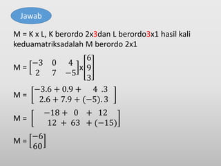 M = K x L, K berordo 2x3dan L berordo3x1 hasil kali
keduamatriksadalah M berordo 2x1
M =
−3 0 4
2 7 −5
x
6
9
3
M =
−3.6 + 0.9 + 4 .3
2.6 + 7.9 + (−5). 3
M =
−18 + 0 + 12
12 + 63 + (−15)
M =
−6
60
Jawab
 