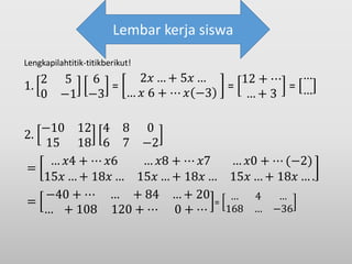 Lengkapilahtitik-titikberikut!
1.
2 5
0 −1
6
−3
=
2𝑥 … + 5𝑥 …
… 𝑥 6 + ⋯ 𝑥 −3
=
12 + ⋯
… + 3
=
…
…
2.
−10 12
15 18
4 8 0
6 7 −2
=
… 𝑥4 + ⋯ 𝑥6 … 𝑥8 + ⋯ 𝑥7 … 𝑥0 + ⋯ (−2)
15𝑥 … + 18𝑥 … 15𝑥 … + 18𝑥 … 15𝑥 … + 18𝑥 … .
=
−40 + ⋯ … + 84 … + 20
… + 108 120 + ⋯ 0 + ⋯
=
… 4 …
168 … −36
Lembar kerja siswa
 