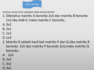 PILIHLAH SALAH SATU JAWABAN YANG PALING BENAR!
1. Diketahui matriks A berordo 2x3 dan matriks B berordo
1x3.Jika AxB=C maka matriks C berordo…
A.3x2
B. 2x1
C. 1x2
D.1x3
2. Matriks R adalah hasil kali matriks P dan Q.Jika matriks R
berordo 2x5 dan matriks P berordo 2x3,maka matriks Q
berordo…
A. 2x3
B. 2x5
C. 3x2
D.3x5
SOAL LATIHAN
 