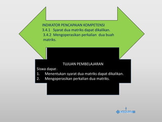 INDIKATOR PENCAPAIAN KOMPETENSI
3.4.1 Syarat dua matriks dapat dikalikan.
3.4.2 Mengoperasikan perkalian dua buah
matriks.
TUJUAN PEMBELAJARAN
Siswa dapat :
1. Menentukan syarat dua matriks dapat dikalikan.
2. Mengoperasikan perkalian dua matriks.
Kembali
 