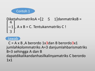 DiketahuimatriksA = 2 5 1 danmatriksB =
4
−1
3
, A x B = C. Tentukanmatriks C !
C = A x B ,A berordo 1x3dan B berordo3x1
jumlahkolommatriks A=3 danjumlahbarismatriks
B=3 sehingga A dan B
dapatdikalikandanhasilkalinyamatriks C berordo
1x1
Contoh 1
Jawab
 