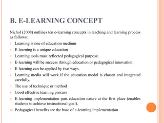 B. E-LEARNING CONCEPT
Nichol (2008) outlines ten e-learning concepts in teaching and learning process
as follows:
1. Learning is one of education medium
2. E-learning is a unique education
3. Learning tools must reflected pedagogical purpose.
4. E-learning will be success through education or pedagogical innovation.
5. E-learning can be applied by two ways.
6. Learning media will work if the education model is chosen and integrated
carefully.
7. The use of technique or method
8. Good effective learning process
9. E-learning implementation puts education nature at the first place (enables
students to achieve instructional goal).
10. Pedagogical benefits are the base of e-learning implementation
 