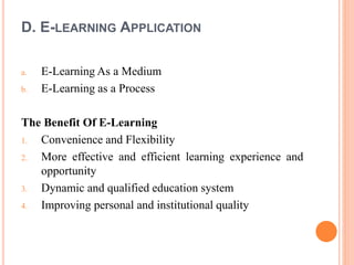 D. E-LEARNING APPLICATION
a. E-Learning As a Medium
b. E-Learning as a Process
The Benefit Of E-Learning
1. Convenience and Flexibility
2. More effective and efficient learning experience and
opportunity
3. Dynamic and qualified education system
4. Improving personal and institutional quality
 