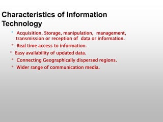 Characteristics of Information
Technology
* Acquisition, Storage, manipulation, management,
transmission or reception of data or information.
* Real time access to information.
* Easy availability of updated data.
* Connecting Geographically dispersed regions.
* Wider range of communication media.
 