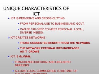 UNIQUE CHARACTERISTICS OF
ICT
 ICT IS PERVASIVE AND CROSS-CUTTING
 FROM PERSONAL USE TO BUSINESS AND GOVT.
 CAN BE TAILORED TO MEET PERSONAL, LOCAL,
DIVERSE NEEDS.
 ICT CREATES NETWORKS
 THOSE CONNECTED BENEFIT FROM THE NETWORK
 THE NETWORK EXTERNALITIES INCREASES
AS IT GROWS
 ICT IS GLOBAL
 TRANSCENDS CULTURAL AND LINGUISTIC
BARRIERS
 ALLOWS LOCAL COMMUNITIES TO BE PART OF
 
