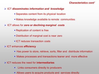Characteristics cont’
 ICT disseminates information and knowledge
 Separates content from its physical location
 Makes knowledge available to remote communities
 ICT allows for zero or declining marginal costs
 Replication of content is free
 Distribution of marginal cost is near zero
 ICT reduces transaction costs
 ICT enhances efficiency
 Has power to store, retrieve, sorts, filter and distribute information
 Makes processes and transactions leaner and more effective
 ICT reduces the need for intermediaries
 Links consumers directly to producers
 Allows users to acquire products and services directly
 