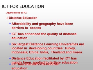 ICT FOR EDUCATION
Applications of ICT
Distance Education
 Affordability and geography have been
barriers to access
 ICT has enhanced the quality of distance
education
 Six largest Distance Learning Universities are
located in developing countries: Turkey,
Indonesia, China, India, Thailand and Korea
 Distance Education facilitated by ICT has
mainly been applied to tertiary education
 ICT has enabled cross-border
education
 