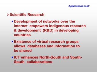 Applications cont’
Scientific Research
 Development of networks over the
internet empowers indigenous research
& development (R&D) in developing
countries
 Existence of virtual research groups
allows databases and information to
be shared
 ICT enhances North-South and South-
South collaborations
 