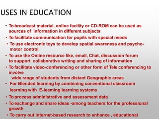 USES IN EDUCATION
• To broadcast material, online facility or CD-ROM can be used as
sources of information in different subjects
• To facilitate communication for pupils with special needs
• To use electronic toys to develop spatial awareness and psycho-
motor control
• To use the Online resource like, email, Chat, discussion forum
to support collaborative writing and sharing of information
• To facilitate video-conferencing or other form of Tele conferencing to
involve
wide range of students from distant Geographic areas
• For Blended learning by combining conventional classroom
learning with E-leaming learning systems
• To process administrative and assessment data
• To exchange and share ideas -among teachers for the professional
growth
• To carry out internet-based research to enhance , educational
 