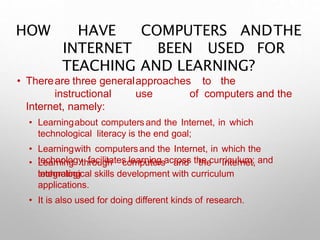 HOW HAVE COMPUTERS ANDTHE
INTERNET BEEN USED FOR
TEACHING AND LEARNING?
• Thereare three generalapproaches to the
instructional use of computers and the
Internet, namely:
• Learningabout computers and the Internet, in which
technological literacy is the end goal;
• Learningwith computersand the Internet, in which the
technology facilitates learning across the curriculum; and
• Learning through computers and the Internet,
integrating
technological skills development with curriculum
applications.
• It is also used for doing different kinds of research.
 