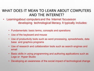 WHAT DOES IT MEAN TO LEARN ABOUT COMPUTERS
AND THE INTERNET?
• Learningabout computersand the Internet focuseson
developing technological literacy. It typically includes:
• Fundamentals: basic terms, concepts and operations
• Use of the keyboard and mouse
• Use of productivity tools such as word processing, spreadsheets, data
base and graphics programs
• Use of research and collaboration tools such as search engines and
email
• Basic skills in using programming and authoring applications such as
Logo or Hyper Studio
• Developing an awareness of the social impact of technological change
 