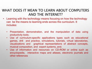 WHAT DOES IT MEAN TO LEARN ABOUT COMPUTERS
AND THE INTERNET?
• Learning with the technology means focusing on how the technology
can be the means to learning ends across the curriculum. It
includes:
• Presentation, demonstration, and the manipulation of data using
productivity tools;
• Use of curriculum-specific applications types such as educational
games, drill and practice, simulations, tutorials, virtual laboratories,
visualizations and graphical representations of abstract concepts,
musical composition, and expert systems, and;
• Use of information and resources on CD-ROM or online such as
encyclopedia, interactive maps and atlases, electronic journals and
other references
 