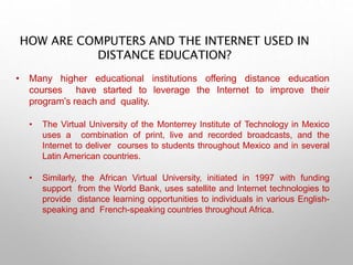 HOW ARE COMPUTERS AND THE INTERNET USED IN
DISTANCE EDUCATION?
• Many higher educational institutions offering distance education
courses have started to leverage the Internet to improve their
program’s reach and quality.
• The Virtual University of the Monterrey Institute of Technology in Mexico
uses a combination of print, live and recorded broadcasts, and the
Internet to deliver courses to students throughout Mexico and in several
Latin American countries.
• Similarly, the African Virtual University, initiated in 1997 with funding
support from the World Bank, uses satellite and Internet technologies to
provide distance learning opportunities to individuals in various English-
speaking and French-speaking countries throughout Africa.
 