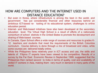 HOW ARE COMPUTERS AND THE INTERNET USED IN
DISTANCE EDUCATION?
• But even in Korea, where infrastructure is among the best in the world, and
government has put considerable financial and other resources behind an
ambitious ICT-based re- tooling of its educational system, challenges to online
education persist.
• Internet- and Web-based initiatives have also been developed at the secondary
education level. The Virtual High School is a result of efforts of a nationwide
consortium of school districts in the United States to promote the development and
sharing of Web-based courses.
• In Canada, Open School offers a wide range of courses and resources to grades K-
12 teachers and students that meet the requirements of the British Columbia
curriculum. Course delivery is done through a mix of broadcast and video, while
some courses are delivered totally online.
• While the Philippines fares relatively poor in ICT access and use, the skills and
talents of Filipino IT experts have been viewed to be competitive. Results of a
survey by the Far East Economic Review in September 1999, suggested that the
Philippines then ranked second to India in terms of quality, cost and availability of
skilled IT workers in Asia, making them very much in demand in many parts of the
world.
 