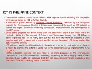 ICT IN PHILIPPINE CONTEXT
• Government and the private sector need to work together toward ensuring that the proper
environment exists for ICT to further flourish.
• A discussion paper written by Winston Conrad Padojinog, released by the Philippine
Institute for Development Studies a decade ago, suggested the need for ICT policies to
narrow the digital divide by promoting competition, interconnection and convergence in
the ICT sector.
• While some progress has been made over the past years, there is still much left to be
desired. While the Department of Science and Technology, through the ICT Office, is
about to provide free Wi-Fi, many point out that it is more important for telecoms to work
together and with government to considerably improve the speed of Internet and mobile
services in the country.
• ICT will also need to be diffused better in the education sector. In basic education, there is
a need to examine the extent of using ICT in the classroom as we implement the K-12
program.
• Higher education students will also need to be more prepared for the ever-growing
demands of the information-driven economy, especially in the emerging area of data
science. It can readily be observed that ICT has been driving innovative activities, and
that the ICT sector constantly needs innovation.
 