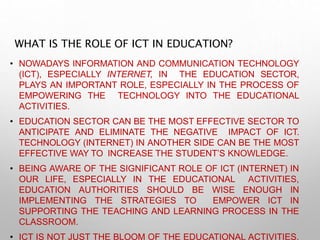 WHAT IS THE ROLE OF ICT IN EDUCATION?
• NOWADAYS INFORMATION AND COMMUNICATION TECHNOLOGY
(ICT), ESPECIALLY INTERNET, IN THE EDUCATION SECTOR,
PLAYS AN IMPORTANT ROLE, ESPECIALLY IN THE PROCESS OF
EMPOWERING THE TECHNOLOGY INTO THE EDUCATIONAL
ACTIVITIES.
• EDUCATION SECTOR CAN BE THE MOST EFFECTIVE SECTOR TO
ANTICIPATE AND ELIMINATE THE NEGATIVE IMPACT OF ICT.
TECHNOLOGY (INTERNET) IN ANOTHER SIDE CAN BE THE MOST
EFFECTIVE WAY TO INCREASE THE STUDENT’S KNOWLEDGE.
• BEING AWARE OF THE SIGNIFICANT ROLE OF ICT (INTERNET) IN
OUR LIFE, ESPECIALLY IN THE EDUCATIONAL ACTIVITIES,
EDUCATION AUTHORITIES SHOULD BE WISE ENOUGH IN
IMPLEMENTING THE STRATEGIES TO EMPOWER ICT IN
SUPPORTING THE TEACHING AND LEARNING PROCESS IN THE
CLASSROOM.
• ICT IS NOT JUST THE BLOOM OF THE EDUCATIONAL ACTIVITIES,
 